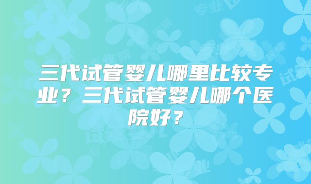 三代试管婴儿哪里比较专业?三代试管婴儿哪个医院好?