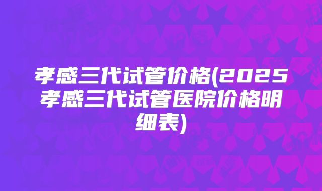 孝感三代试管价格(2025孝感三代试管医院价格明细表)