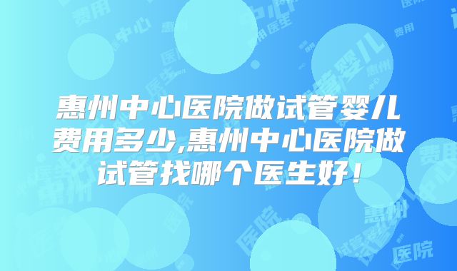 惠州中心医院做试管婴儿费用多少,惠州中心医院做试管找哪个医生好！