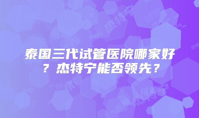 泰国三代试管医院哪家好？杰特宁能否领先？