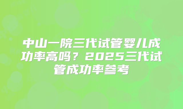 中山一院三代试管婴儿成功率高吗？2025三代试管成功率参考