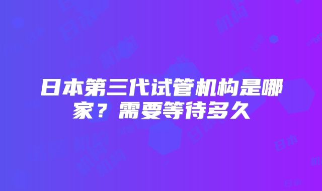 日本第三代试管机构是哪家？需要等待多久