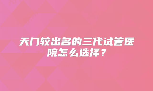 天门较出名的三代试管医院怎么选择？
