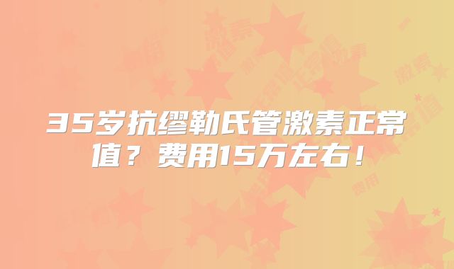 35岁抗缪勒氏管激素正常值？费用15万左右！