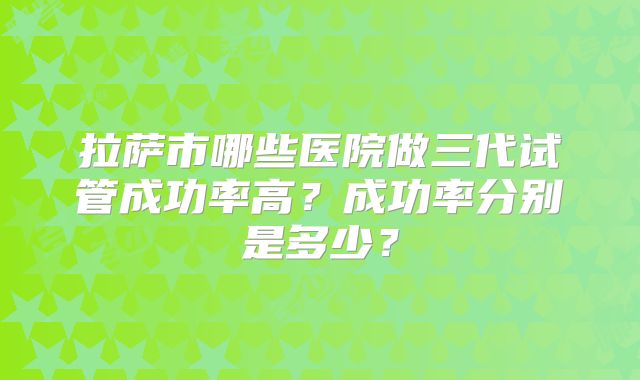 拉萨市哪些医院做三代试管成功率高?成功率分别是多少?