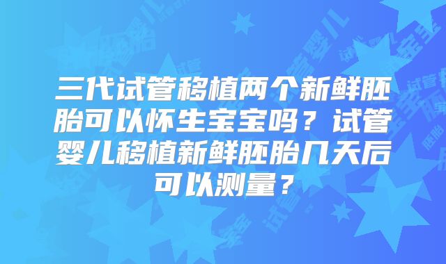 三代试管移植两个新鲜胚胎可以怀生宝宝吗？试管婴儿移植新鲜胚胎几天后可以测量？