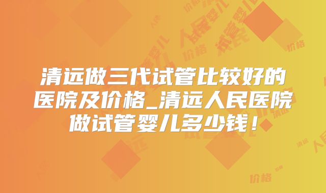 清远做三代试管比较好的医院及价格_清远人民医院做试管婴儿多少钱！