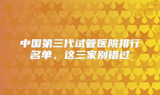 中国第三代试管医院排行名单，这三家别错过