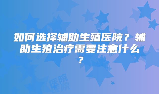 如何选择辅助生殖医院？辅助生殖治疗需要注意什么？