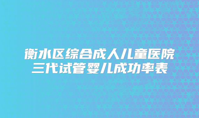 衡水区综合成人儿童医院三代试管婴儿成功率表