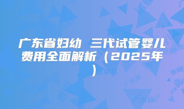 广东省妇幼 三代试管婴儿费用全面解析（2025年）