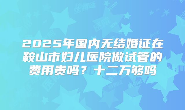 2025年国内无结婚证在鞍山市妇儿医院做试管的费用贵吗？十二万够吗