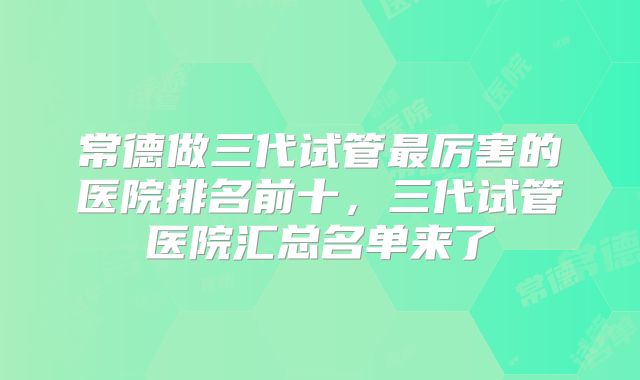 常德做三代试管最厉害的医院排名前十,三代试管医院汇总名单来了