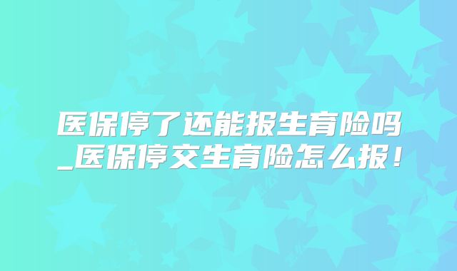 医保停了还能报生育险吗_医保停交生育险怎么报！