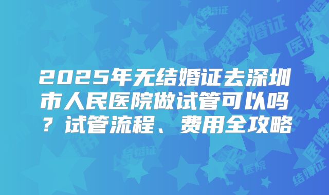 2025年无结婚证去深圳市人民医院做试管可以吗？试管流程、费用全攻略