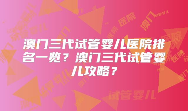 澳门三代试管婴儿医院排名一览？澳门三代试管婴儿攻略？