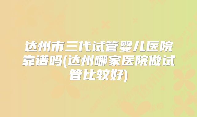 达州市三代试管婴儿医院靠谱吗(达州哪家医院做试管比较好)