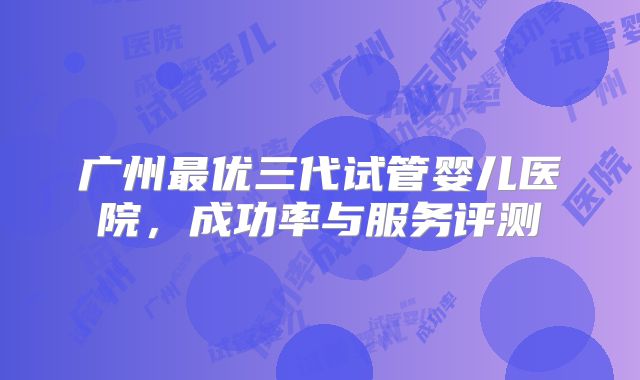 广州最优三代试管婴儿医院，成功率与服务评测