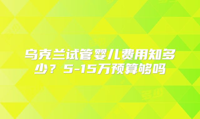 乌克兰试管婴儿费用知多少？5-15万预算够吗