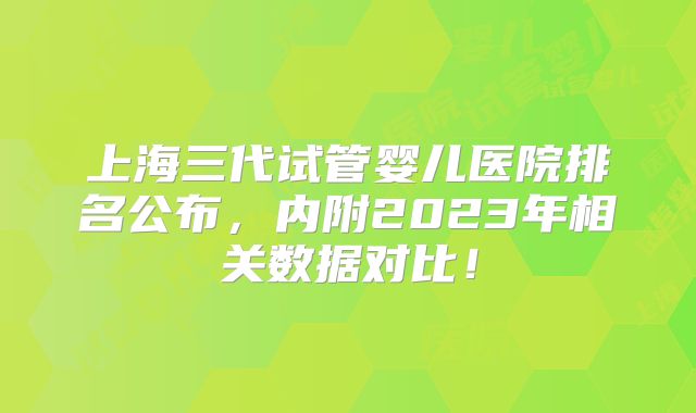 上海三代试管婴儿医院排名公布,内附2023年相关数据对比!