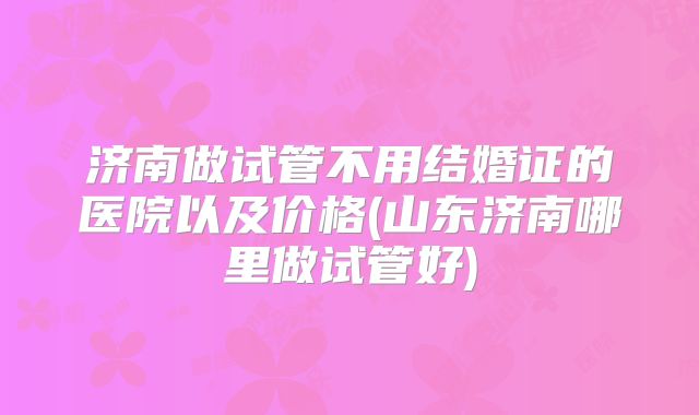 济南做试管不用结婚证的医院以及价格(山东济南哪里做试管好)