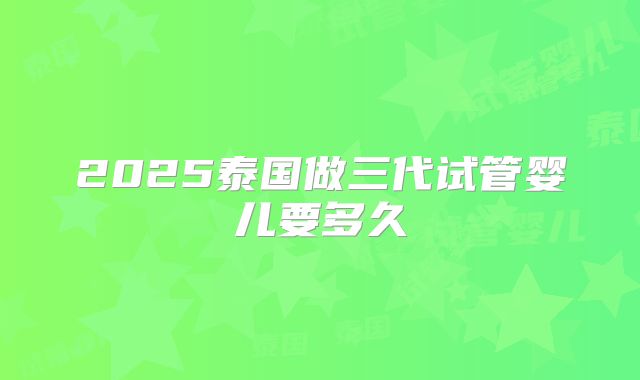 2025泰国做三代试管婴儿要多久
