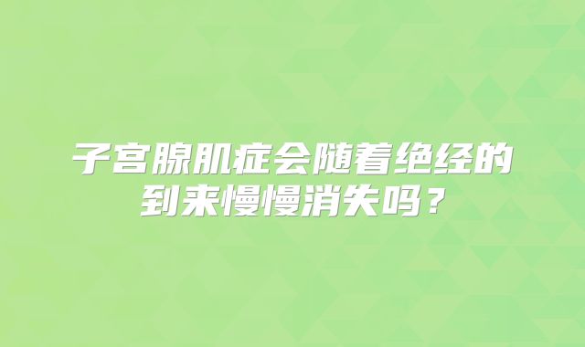 子宫腺肌症会随着绝经的到来慢慢消失吗？