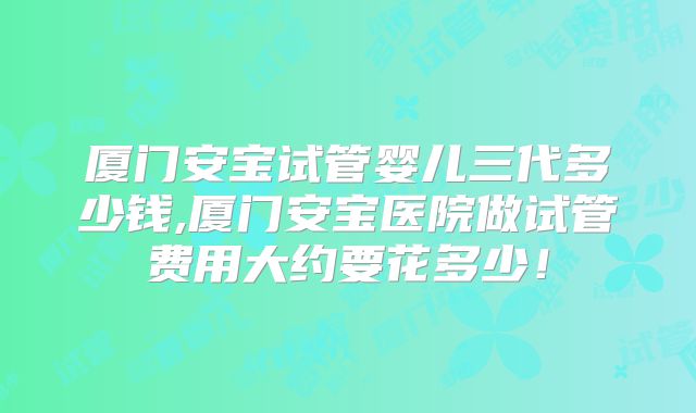 厦门安宝试管婴儿三代多少钱,厦门安宝医院做试管费用大约要花多少!
