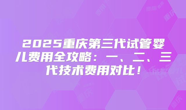 2025重庆第三代试管婴儿费用全攻略:一、二、三代技术费用对比!
