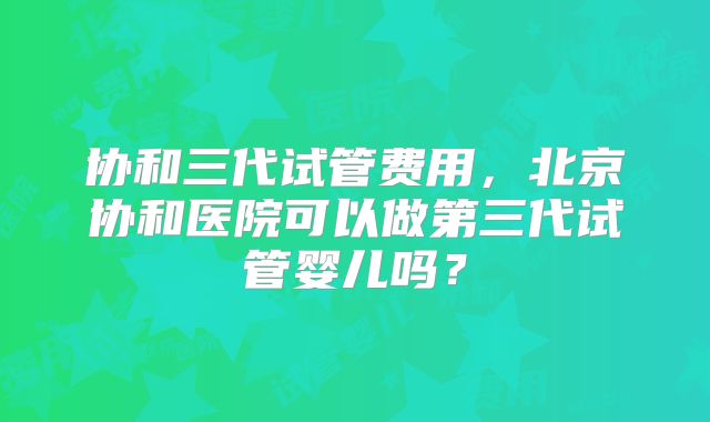 协和三代试管费用，北京协和医院可以做第三代试管婴儿吗？