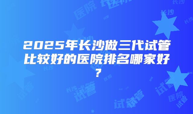2025年长沙做三代试管比较好的医院排名哪家好？
