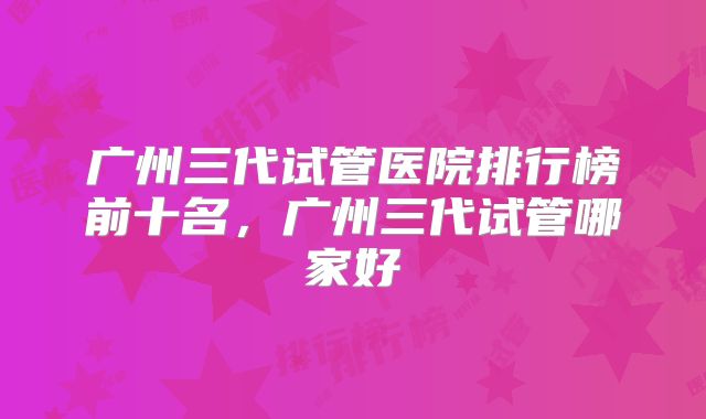 广州三代试管医院排行榜前十名,广州三代试管哪家好