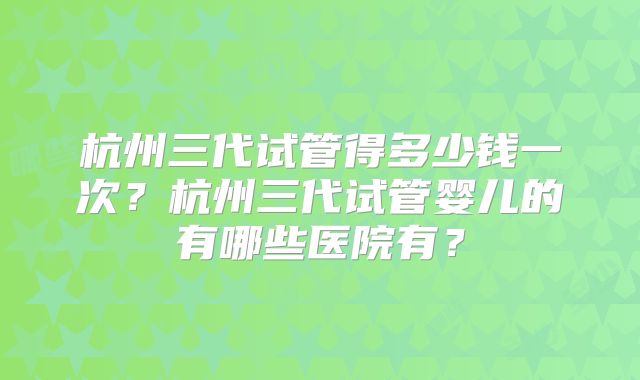 杭州三代试管得多少钱一次?杭州三代试管婴儿的有哪些医院有?