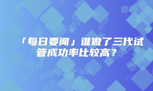 「每日要闻」谁做了三代试管成功率比较高?
