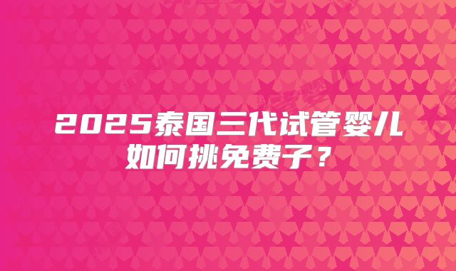 2025泰国三代试管婴儿如何挑免费子？