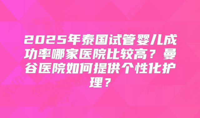 2025年泰国试管婴儿成功率哪家医院比较高？曼谷医院如何提供个性化护理？