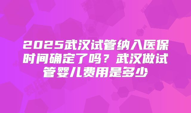 2025武汉试管纳入医保时间确定了吗？武汉做试管婴儿费用是多少