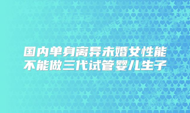 国内单身离异未婚女性能不能做三代试管婴儿生子