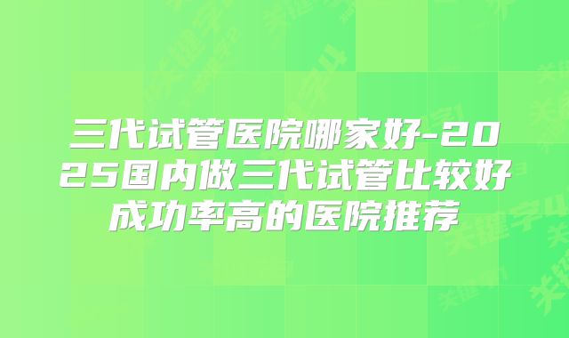 三代试管医院哪家好-2025国内做三代试管比较好成功率高的医院推荐