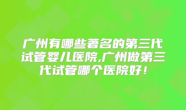 广州有哪些著名的第三代试管婴儿医院,广州做第三代试管哪个医院好！