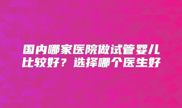 国内哪家医院做试管婴儿比较好？选择哪个医生好