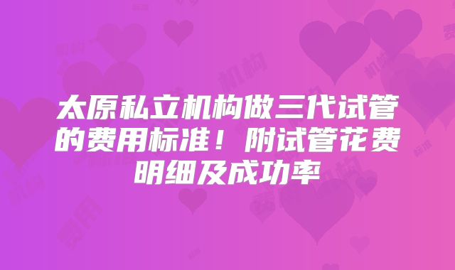 太原私立机构做三代试管的费用标准！附试管花费明细及成功率