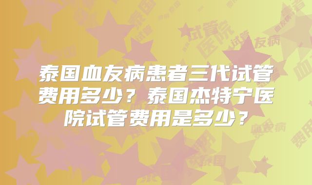泰国血友病患者三代试管费用多少？泰国杰特宁医院试管费用是多少？