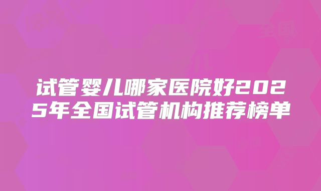 试管婴儿哪家医院好2025年全国试管机构推荐榜单