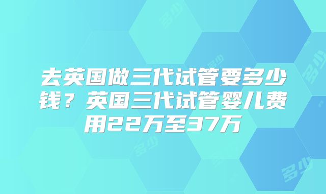 去英国做三代试管要多少钱？英国三代试管婴儿费用22万至37万