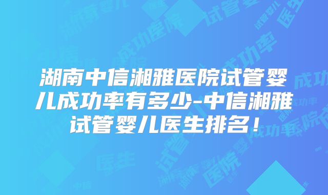 湖南中信湘雅医院试管婴儿成功率有多少-中信湘雅试管婴儿医生排名!