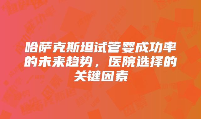 哈萨克斯坦试管婴成功率的未来趋势，医院选择的关键因素