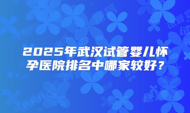 2025年武汉试管婴儿怀孕医院排名中哪家较好？