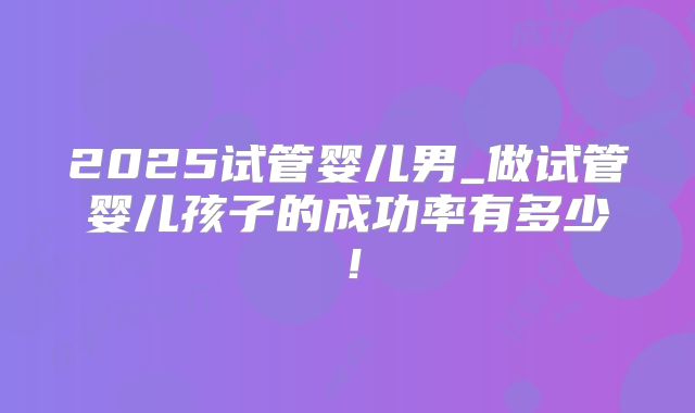 2025试管婴儿男_做试管婴儿孩子的成功率有多少！