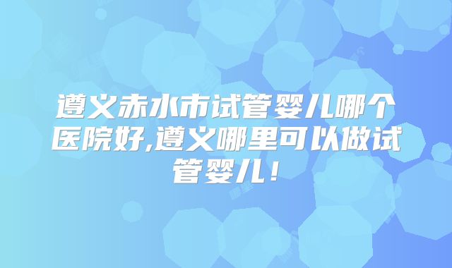 遵义赤水市试管婴儿哪个医院好,遵义哪里可以做试管婴儿！